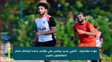 عودة مفاجئة.. ثنائي جديد يجلس على مقاعد بدلاء الزمالك أمام المقاولون العرب